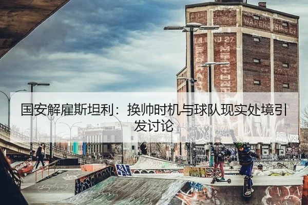 国安解雇斯坦利：换帅时机与球队现实处境引发讨论